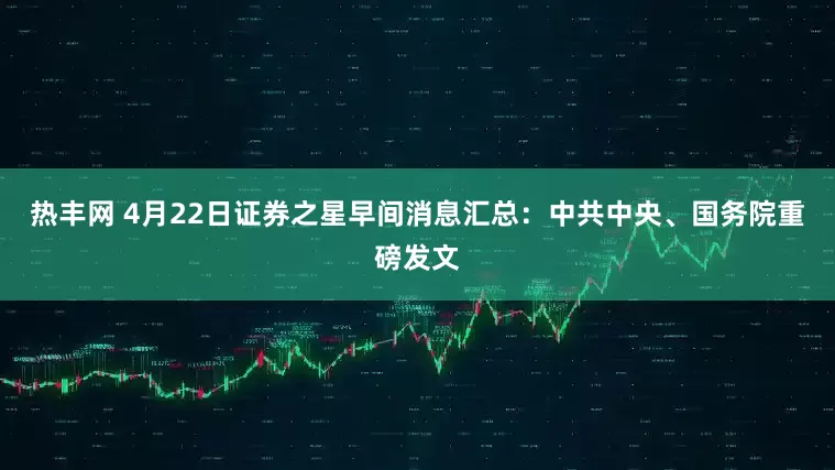 热丰网 4月22日证券之星早间消息汇总：中共中央、国务院重磅发文