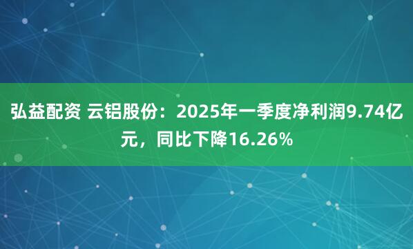 弘益配资 云铝股份：2025年一季度净利润9.74亿元，同比下降16.26%