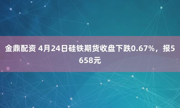 金鼎配资 4月24日硅铁期货收盘下跌0.67%，报5658元