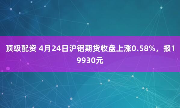 顶级配资 4月24日沪铝期货收盘上涨0.58%，报19930元