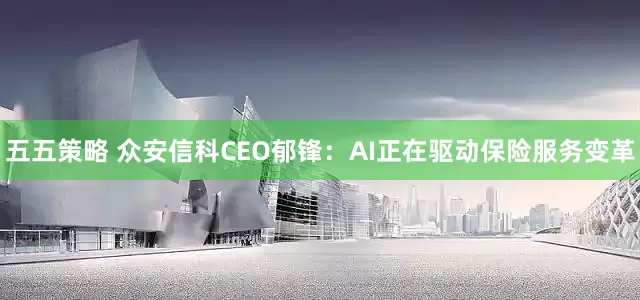 五五策略 众安信科CEO郁锋：AI正在驱动保险服务变革