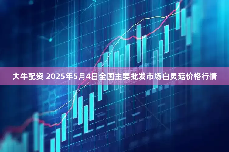 大牛配资 2025年5月4日全国主要批发市场白灵菇价格行情