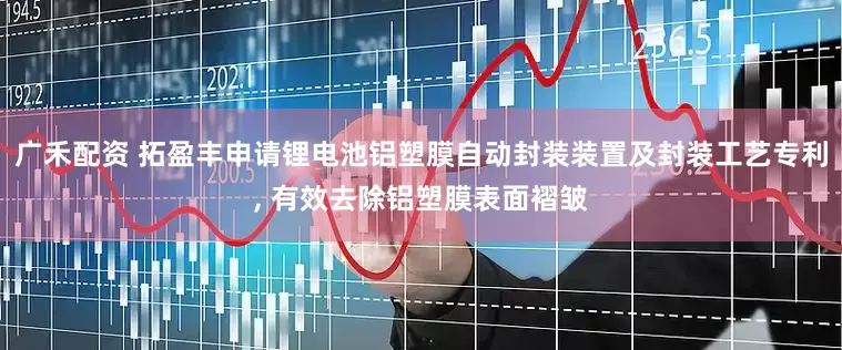 广禾配资 拓盈丰申请锂电池铝塑膜自动封装装置及封装工艺专利, 有效去除铝塑膜表面褶皱
