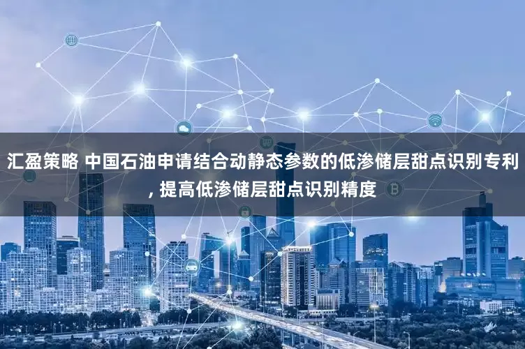 汇盈策略 中国石油申请结合动静态参数的低渗储层甜点识别专利, 提高低渗储层甜点识别精度