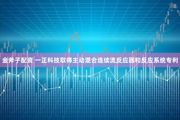 金斧子配资 一正科技取得主动混合连续流反应器和反应系统专利