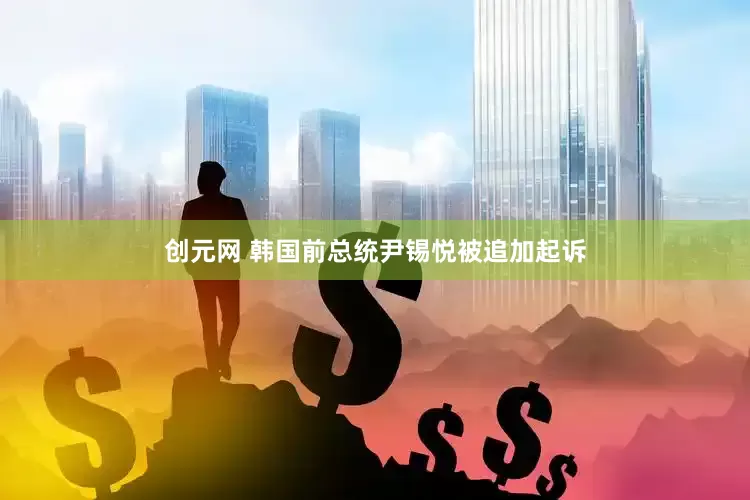 创元网 韩国前总统尹锡悦被追加起诉