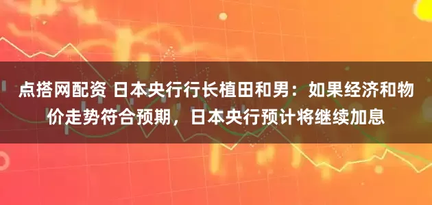 点搭网配资 日本央行行长植田和男：如果经济和物价走势符合预期，日本央行预计将继续加息