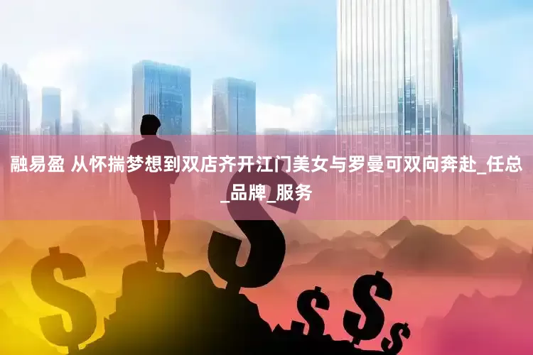 融易盈 从怀揣梦想到双店齐开江门美女与罗曼可双向奔赴_任总_品牌_服务