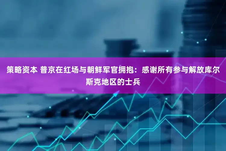 策略资本 普京在红场与朝鲜军官拥抱：感谢所有参与解放库尔斯克地区的士兵