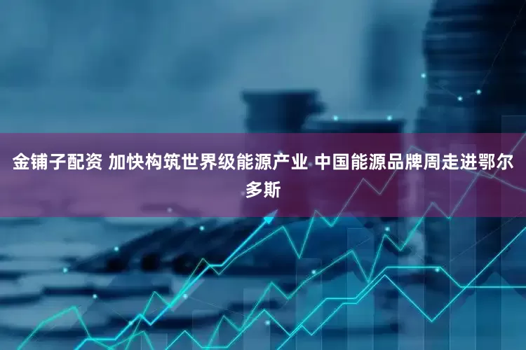 金铺子配资 加快构筑世界级能源产业 中国能源品牌周走进鄂尔多斯