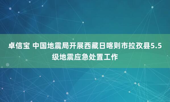卓信宝 中国地震局开展西藏日喀则市拉孜县5.5级地震应急处置工作