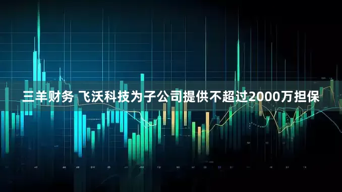 三羊财务 飞沃科技为子公司提供不超过2000万担保