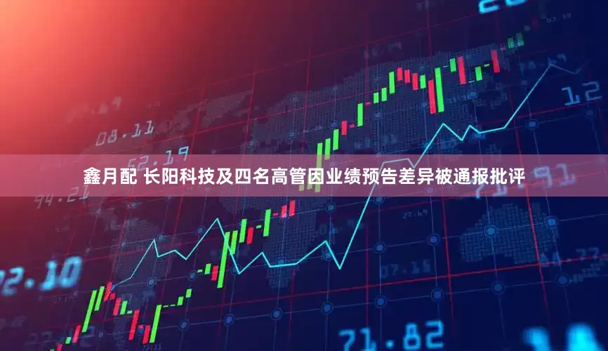 鑫月配 长阳科技及四名高管因业绩预告差异被通报批评