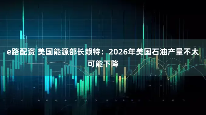 e路配资 美国能源部长赖特：2026年美国石油产量不太可能下降