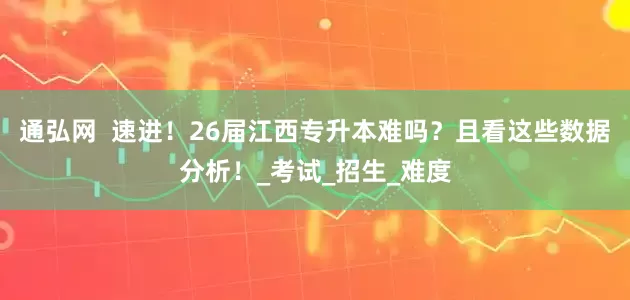 通弘网  速进！26届江西专升本难吗？且看这些数据分析！_考试_招生_难度