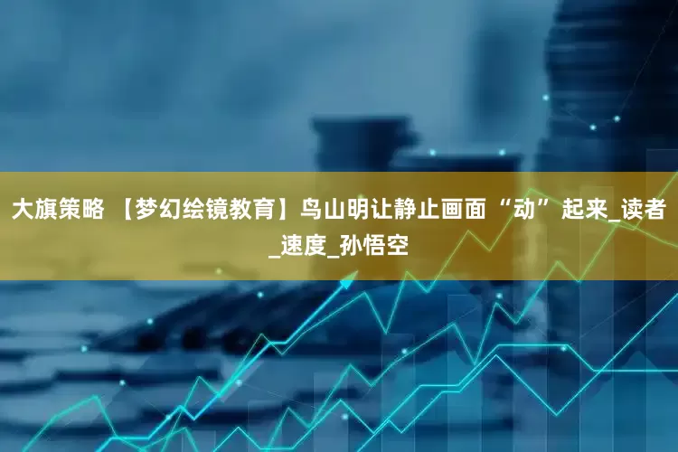 大旗策略 【梦幻绘镜教育】鸟山明让静止画面 “动” 起来_读者_速度_孙悟空