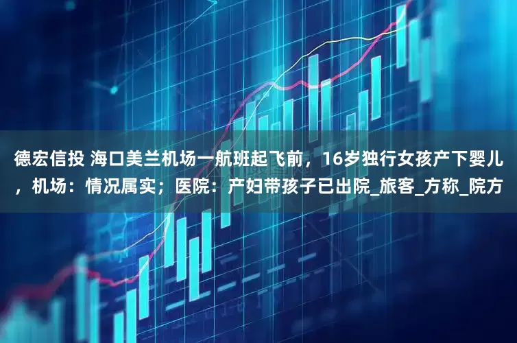 德宏信投 海口美兰机场一航班起飞前，16岁独行女孩产下婴儿，机场：情况属实；医院：产妇带孩子已出院_旅客_方称_院方