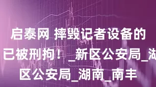 启泰网 摔毁记者设备的谢某某，已被刑拘！_新区公安局_湖南_南丰