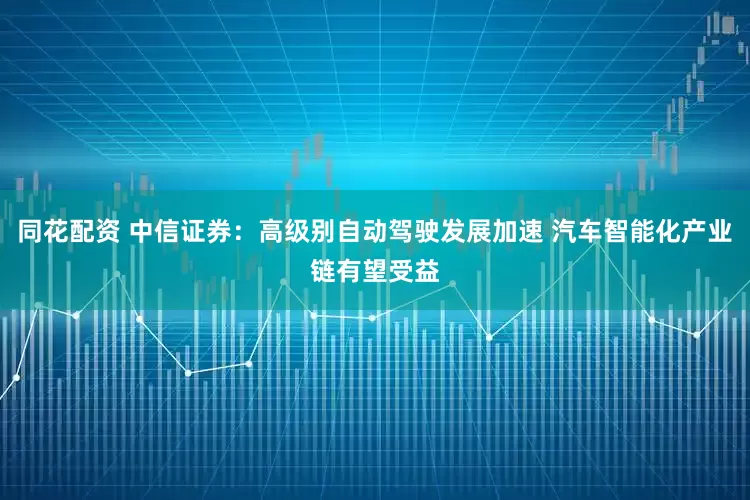 同花配资 中信证券：高级别自动驾驶发展加速 汽车智能化产业链有望受益