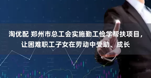 淘优配 郑州市总工会实施勤工俭学帮扶项目，让困难职工子女在劳动中受助、成长