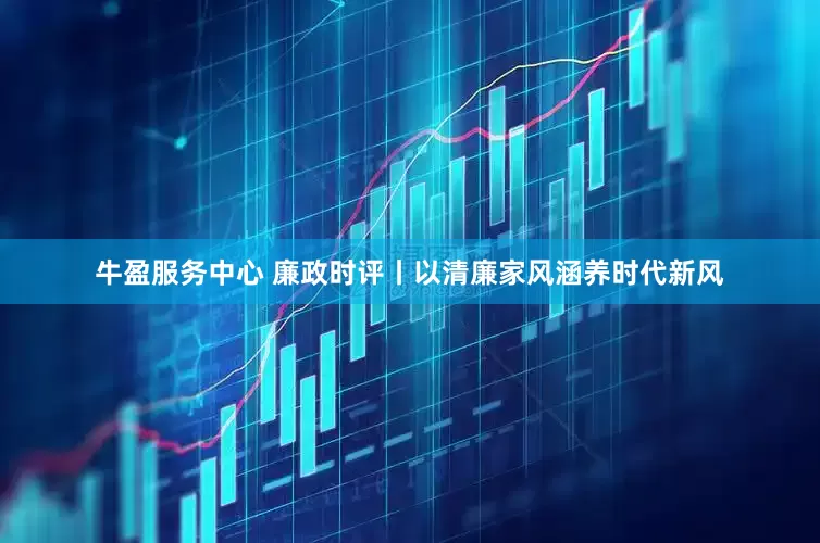 牛盈服务中心 廉政时评丨以清廉家风涵养时代新风
