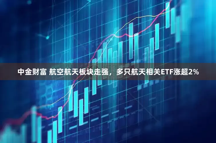 中金财富 航空航天板块走强，多只航天相关ETF涨超2%