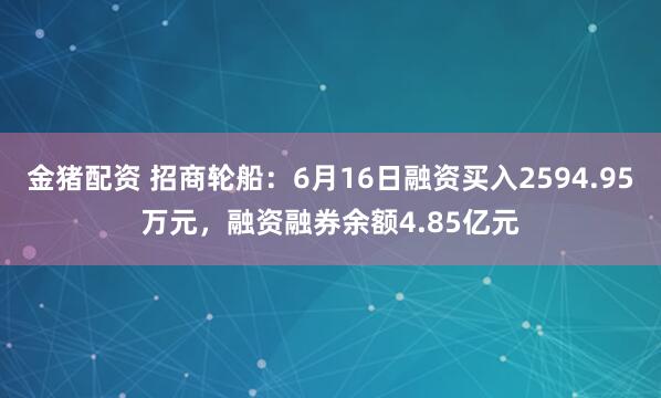 金猪配资 招商轮船：6月16日融资买入2594.95万元，融资融券余额4.85亿元