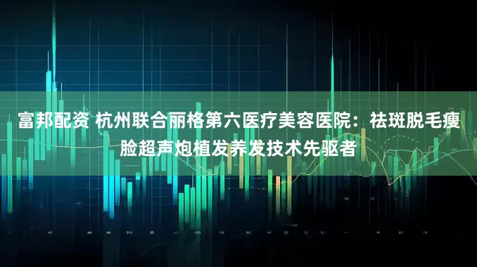 富邦配资 杭州联合丽格第六医疗美容医院：祛斑脱毛瘦脸超声炮植发养发技术先驱者