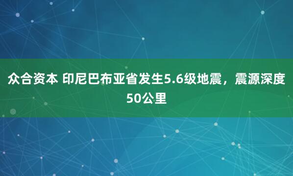 众合资本 印尼巴布亚省发生5.6级地震，震源深度50公里