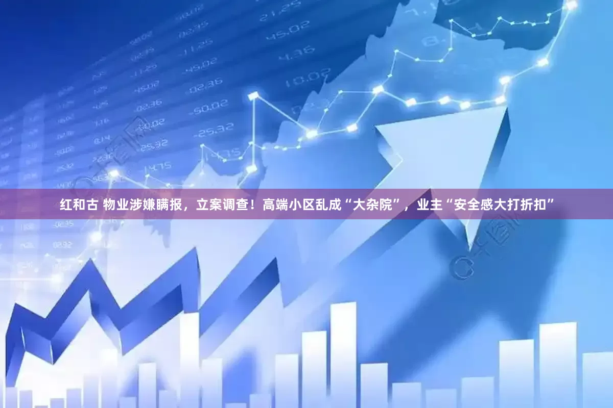 红和古 物业涉嫌瞒报，立案调查！高端小区乱成“大杂院”，业主“安全感大打折扣”